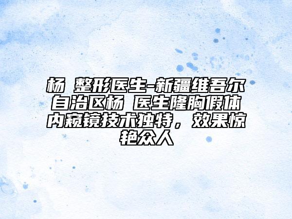 楊喆整形醫(yī)生-新疆維吾爾自治區(qū)楊喆醫(yī)生隆胸假體內(nèi)窺鏡技術(shù)獨特，效果驚艷眾人