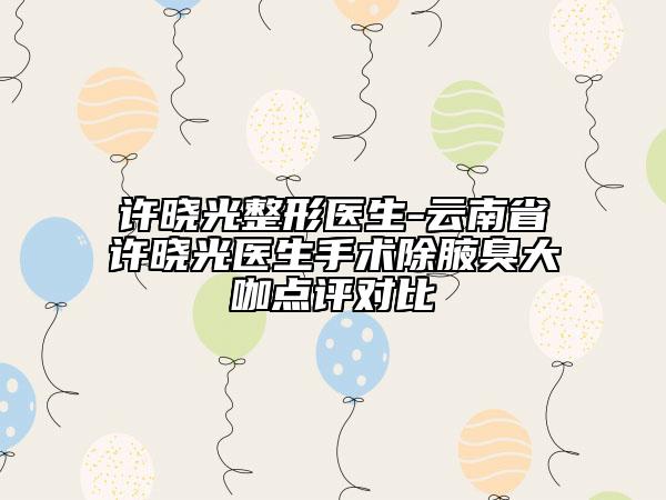 許曉光整形醫(yī)生-云南省許曉光醫(yī)生手術(shù)除腋臭大咖點評對比
