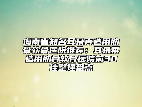 海南省知名耳朵再造用肋骨軟骨醫(yī)院推薦：耳朵再造用肋骨軟骨醫(yī)院前30佳整理盤點