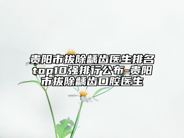 貴陽市拔除齲齒醫(yī)生排名top10強排行公布-貴陽市拔除齲齒口腔醫(yī)生