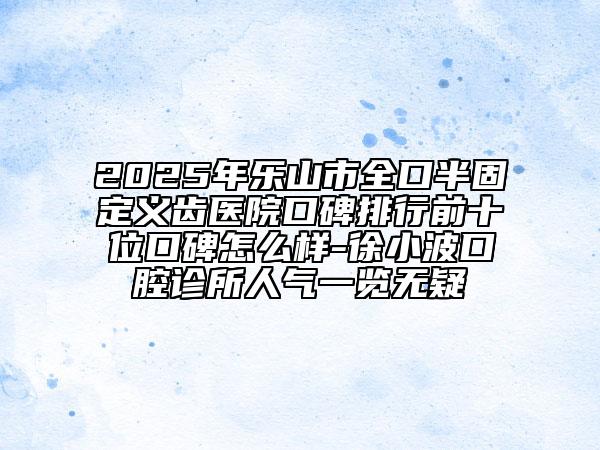 2025年樂(lè)山市全口半固定義齒醫(yī)院口碑排行前十位口碑怎么樣-徐小波口腔診所人氣一覽無(wú)疑