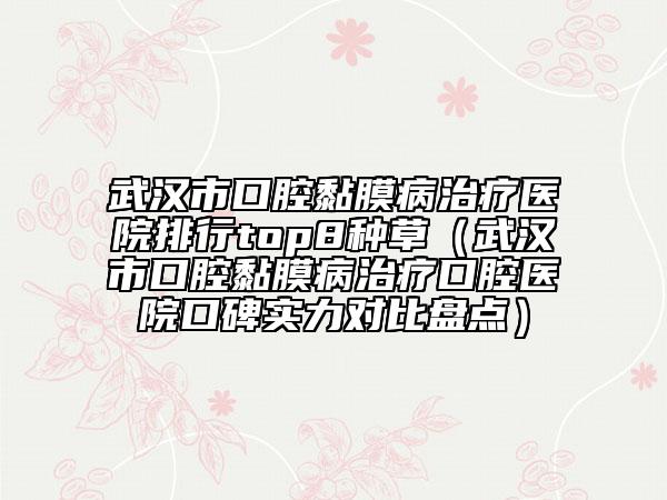 武漢市口腔黏膜病治療醫(yī)院排行top8種草（武漢市口腔黏膜病治療口腔醫(yī)院口碑實(shí)力對(duì)比盤(pán)點(diǎn)）