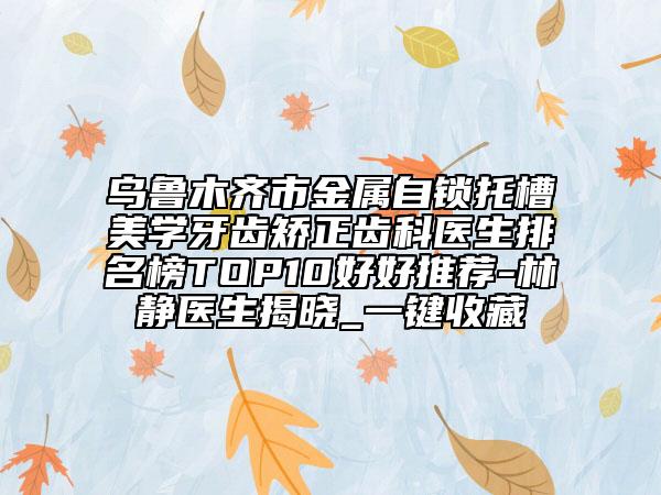 烏魯木齊市金屬自鎖托槽美學(xué)牙齒矯正齒科醫(yī)生排名榜TOP10好好推薦-林靜醫(yī)生揭曉_一鍵收藏