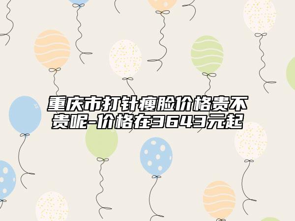 重慶市打針瘦臉價格貴不貴呢-價格在3643元起