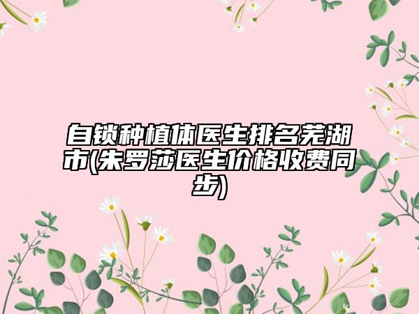 自鎖種植體醫(yī)生排名蕪湖市(朱羅莎醫(yī)生價格收費(fèi)同步)