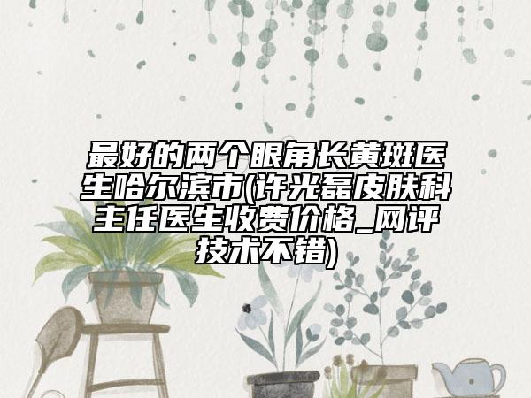 最好的兩個(gè)眼角長(zhǎng)黃斑醫(yī)生哈爾濱市(許光磊皮膚科主任醫(yī)生收費(fèi)價(jià)格_網(wǎng)評(píng)技術(shù)不錯(cuò))