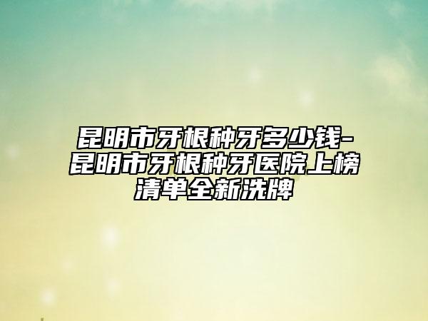 昆明市牙根種牙多少錢-昆明市牙根種牙醫(yī)院上榜清單全新洗牌