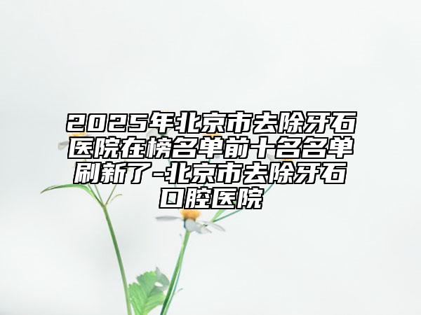 2025年北京市去除牙石醫(yī)院在榜名單前十名名單刷新了-北京市去除牙石口腔醫(yī)院