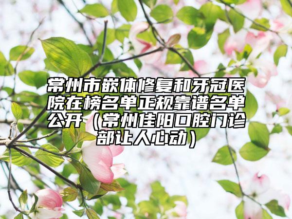 常州市嵌體修復(fù)和牙冠醫(yī)院在榜名單正規(guī)靠譜名單公開（常州佳陽口腔門診部讓人心動）
