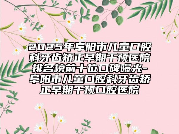 2025年阜陽市兒童口腔科牙齒矯正早期干預(yù)醫(yī)院排名榜前十位口碑曝光-阜陽市兒童口腔科牙齒矯正早期干預(yù)口腔醫(yī)院