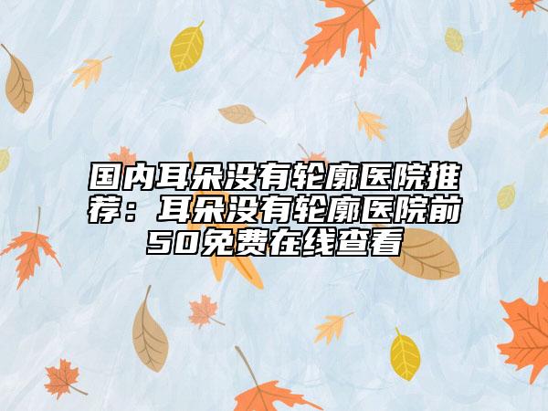 國(guó)內(nèi)耳朵沒(méi)有輪廓醫(yī)院推薦：耳朵沒(méi)有輪廓醫(yī)院前50免費(fèi)在線查看