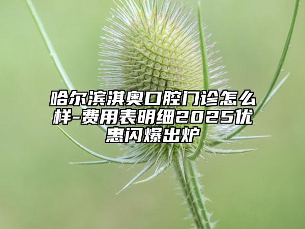 哈爾濱淇奧口腔門診怎么樣-費用表明細(xì)2025優(yōu)惠閃爆出爐