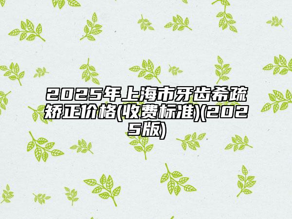 2025年上海市牙齒希疏矯正價(jià)格(收費(fèi)標(biāo)準(zhǔn))(2025版)
