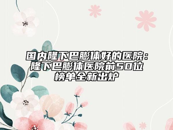 國內(nèi)隆下巴膨體好的醫(yī)院：隆下巴膨體醫(yī)院前50位榜單全新出爐