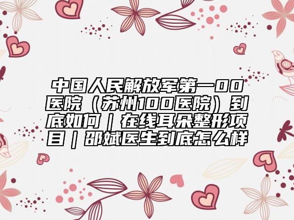 中國人民解放軍第一00醫(yī)院（蘇州100醫(yī)院）到底如何｜在線耳朵整形項(xiàng)目｜邵斌醫(yī)生到底怎么樣