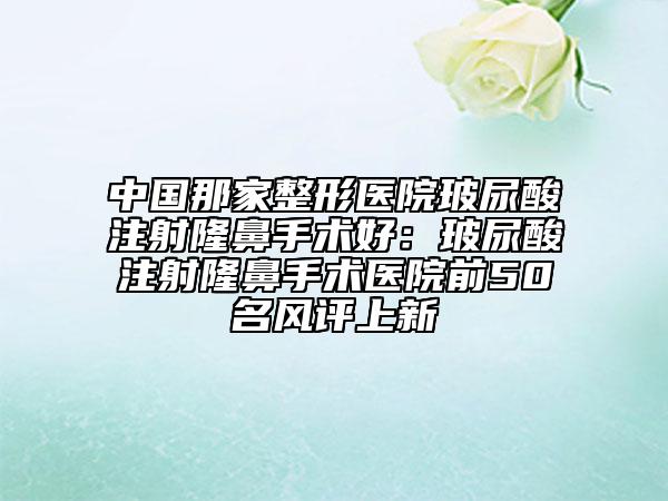 中國(guó)那家整形醫(yī)院玻尿酸注射隆鼻手術(shù)好：玻尿酸注射隆鼻手術(shù)醫(yī)院前50名風(fēng)評(píng)上新
