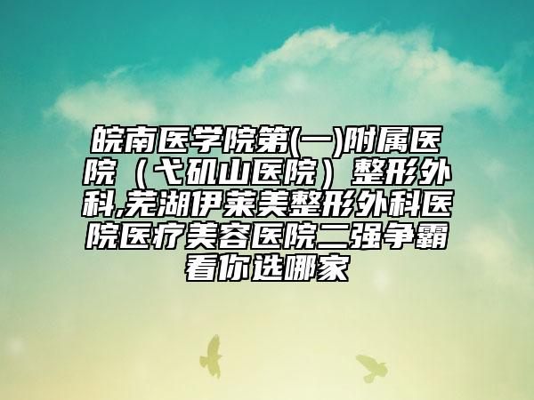 皖南醫(yī)學(xué)院第(一)附屬醫(yī)院（弋磯山醫(yī)院）整形外科,蕪湖伊萊美整形外科醫(yī)院醫(yī)療美容醫(yī)院二強(qiáng)爭(zhēng)霸看你選哪家