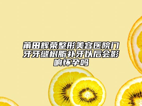 莆田輝榮整形美容醫(yī)院門牙牙縫樹脂補牙以后會影響懷孕嗎