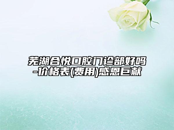 蕪湖合悅口腔門診部好嗎-價(jià)格表(費(fèi)用)感恩巨獻(xiàn)