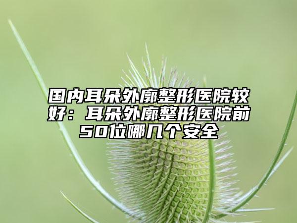國內耳朵外廓整形醫(yī)院較好：耳朵外廓整形醫(yī)院前50位哪幾個安全
