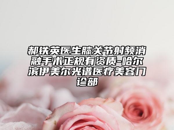 郝鐵英醫(yī)生膝關(guān)節(jié)射頻消融手術(shù)正規(guī)有資質(zhì)-哈爾濱伊美爾光譜醫(yī)療美容門診部