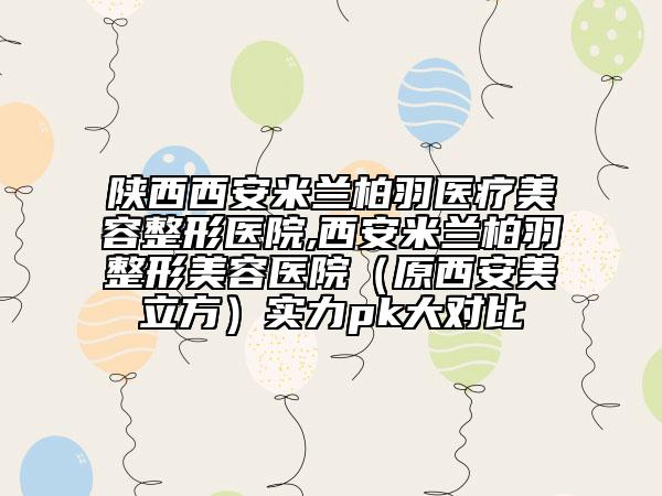 陜西西安米蘭柏羽醫(yī)療美容整形醫(yī)院,西安米蘭柏羽整形美容醫(yī)院（原西安美立方）實(shí)力pk大對(duì)比
