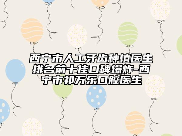 西寧市人工牙齒種植醫(yī)生排名前十佳口碑爆炸-西寧市祁萬(wàn)樂口腔醫(yī)生