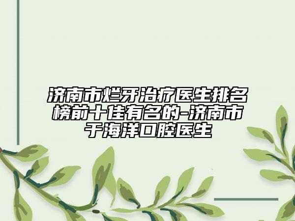 濟(jì)南市爛牙治療醫(yī)生排名榜前十佳有名的-濟(jì)南市于海洋口腔醫(yī)生