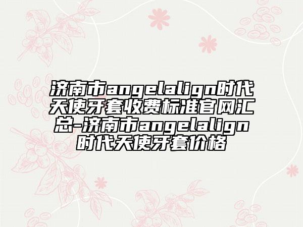 濟(jì)南市angelalign時(shí)代天使牙套收費(fèi)標(biāo)準(zhǔn)官網(wǎng)匯總-濟(jì)南市angelalign時(shí)代天使牙套價(jià)格