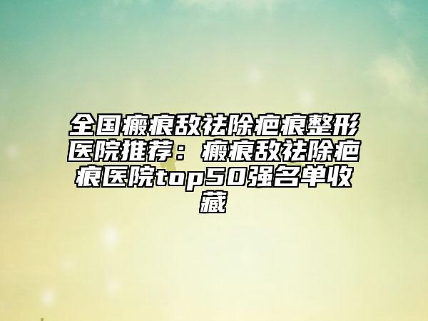 全國瘢痕敵祛除疤痕整形醫(yī)院推薦：瘢痕敵祛除疤痕醫(yī)院top50強名單收藏