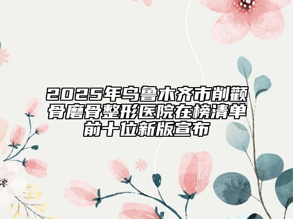 2025年烏魯木齊市削顴骨磨骨整形醫(yī)院在榜清單前十位新版宣布