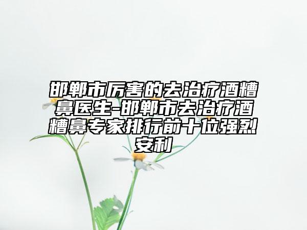 邯鄲市厲害的去治療酒糟鼻醫(yī)生-邯鄲市去治療酒糟鼻專(zhuān)家排行前十位強(qiáng)烈安利