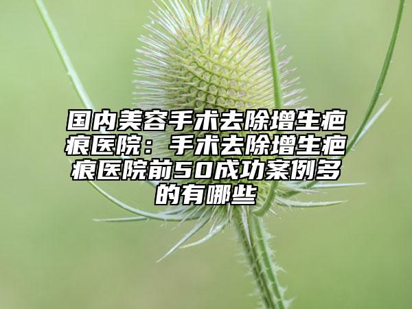 國內美容手術去除增生疤痕醫(yī)院：手術去除增生疤痕醫(yī)院前50成功案例多的有哪些
