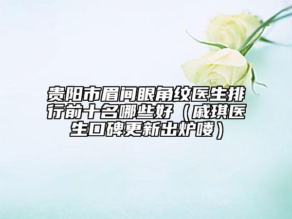 貴陽市眉間眼角紋醫(yī)生排行前十名哪些好（戚琪醫(yī)生口碑更新出爐嘍）