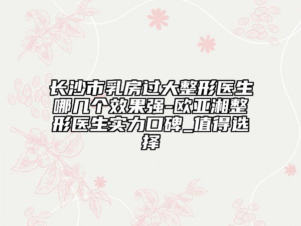 長沙市乳房過大整形醫(yī)生哪幾個效果強-歐亞湘整形醫(yī)生實力口碑_值得選擇