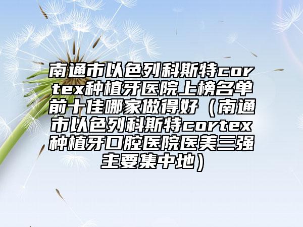 南通市以色列科斯特cortex種植牙醫(yī)院上榜名單前十佳哪家做得好（南通市以色列科斯特cortex種植牙口腔醫(yī)院醫(yī)美三強主要集中地）