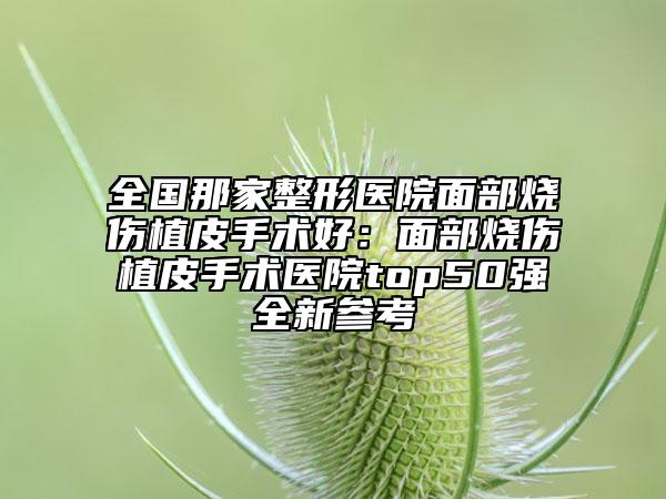 全國那家整形醫(yī)院面部燒傷植皮手術(shù)好：面部燒傷植皮手術(shù)醫(yī)院top50強(qiáng)全新參考