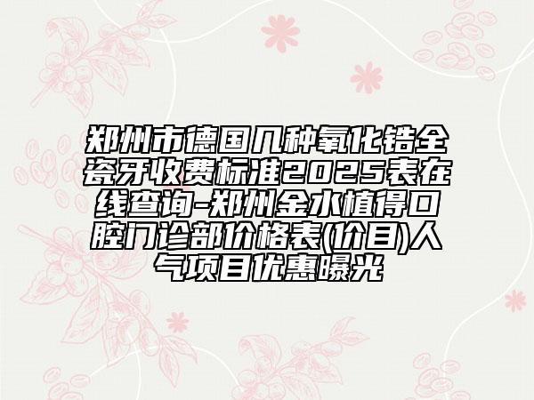 鄭州市德國幾種氧化鋯全瓷牙收費標(biāo)準(zhǔn)2025表在線查詢-鄭州金水植得口腔門診部價格表(價目)人氣項目優(yōu)惠曝光