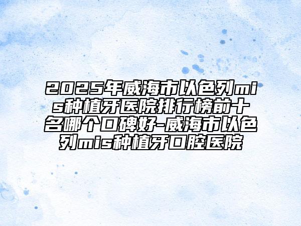 2025年威海市以色列mis種植牙醫(yī)院排行榜前十名哪個(gè)口碑好-威海市以色列mis種植牙口腔醫(yī)院