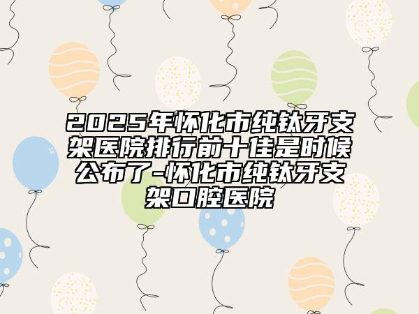 2025年懷化市純鈦牙支架醫(yī)院排行前十佳是時(shí)候公布了-懷化市純鈦牙支架口腔醫(yī)院