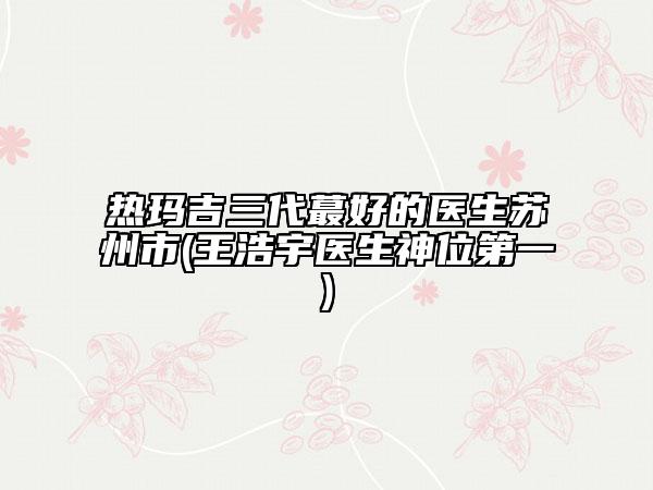 熱瑪吉三代蕞好的醫(yī)生蘇州市(王浩宇醫(yī)生神位第一)