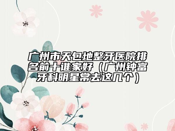 廣州市天包地整牙醫(yī)院排名前十誰家好（廣州鐘富牙科明星常去這幾個(gè)）