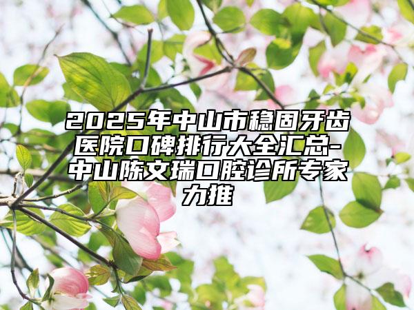 2025年中山市穩(wěn)固牙齒醫(yī)院口碑排行大全匯總-中山陳文瑞口腔診所專家力推