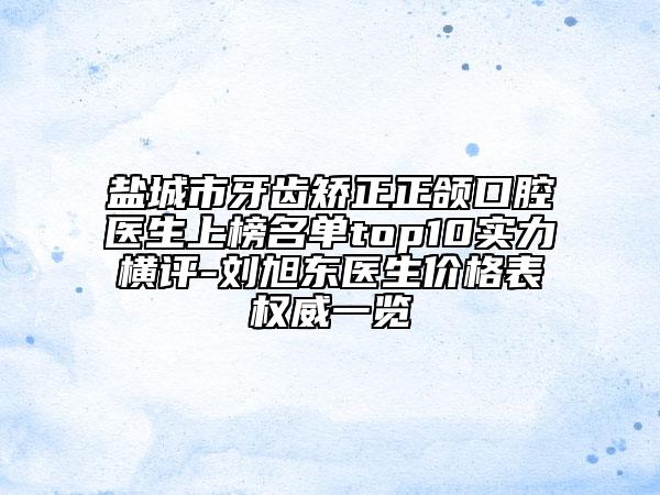 鹽城市牙齒矯正正頜口腔醫(yī)生上榜名單top10實力橫評-劉旭東醫(yī)生價格表權(quán)威一覽