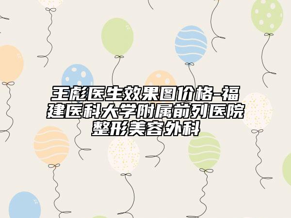 王彪醫(yī)生效果圖價格-福建醫(yī)科大學(xué)附屬前列醫(yī)院整形美容外科