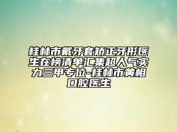 桂林市戴牙套矯正牙形醫(yī)生在榜清單匯集超人氣實(shí)力三甲專位-桂林市黃相口腔醫(yī)生