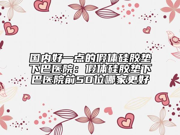 國內(nèi)好一點的假體硅膠墊下巴醫(yī)院：假體硅膠墊下巴醫(yī)院前50位哪家更好