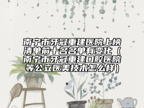 南寧市牙冠重建醫(yī)院上榜清單前十名名單有變化（南寧市牙冠重建口腔醫(yī)院等公立醫(yī)美技術(shù)怎么樣）