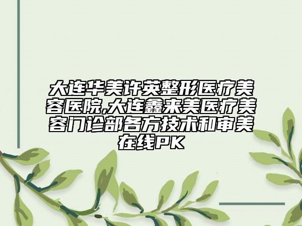 大連華美許英整形醫(yī)療美容醫(yī)院,大連鑫來美醫(yī)療美容門診部各方技術(shù)和審美在線PK
