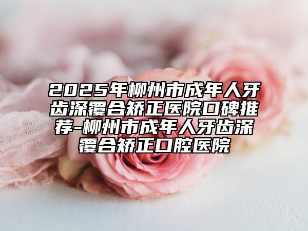 2025年柳州市成年人牙齒深覆合矯正醫(yī)院口碑推薦-柳州市成年人牙齒深覆合矯正口腔醫(yī)院